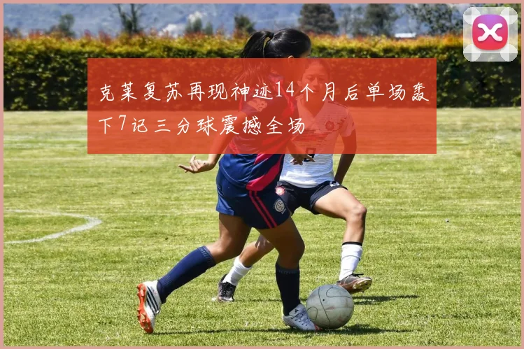 克莱复苏再现神迹14个月后单场轰下7记三分球震撼全场