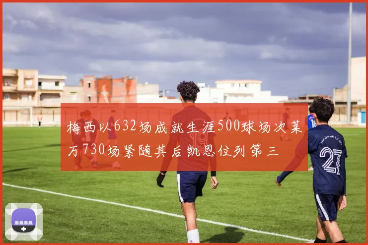 梅西以632场成就生涯500球场次莱万730场紧随其后凯恩位列第三
