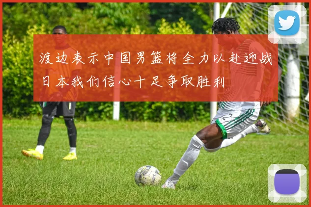 渡边表示中国男篮将全力以赴迎战日本我们信心十足争取胜利