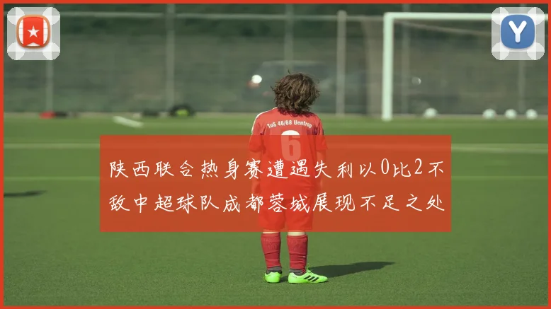 陕西联合热身赛遭遇失利以0比2不敌中超球队成都蓉城展现不足之处