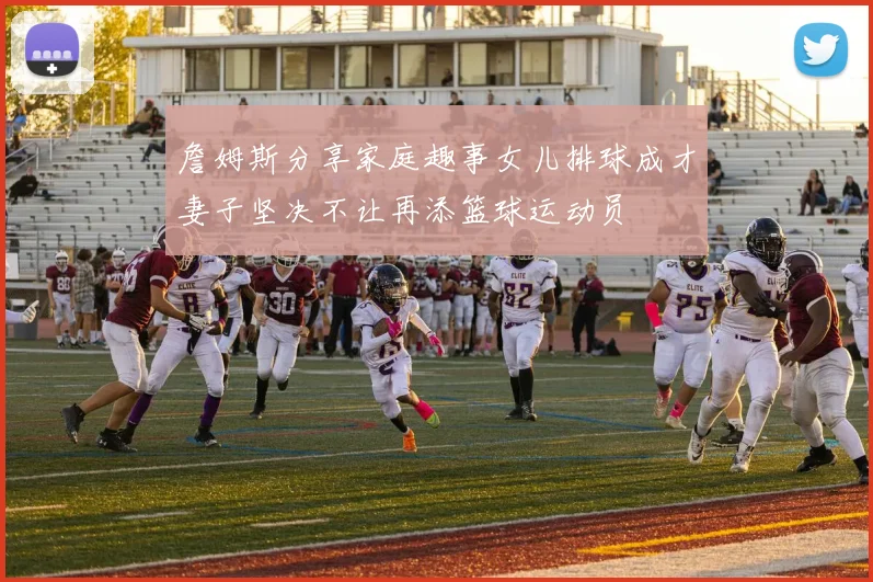 詹姆斯分享家庭趣事女儿排球成才妻子坚决不让再添篮球运动员