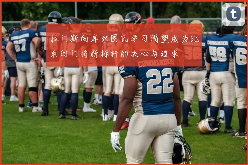 拉门斯向库尔图瓦学习渴望成为比利时门将新标杆的决心与追求