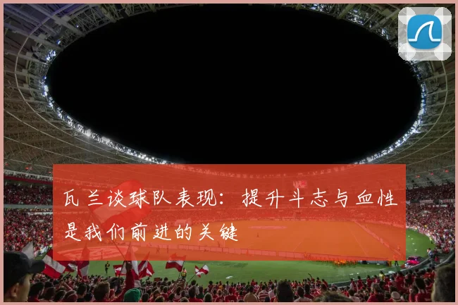 瓦兰谈球队表现：提升斗志与血性是我们前进的关键