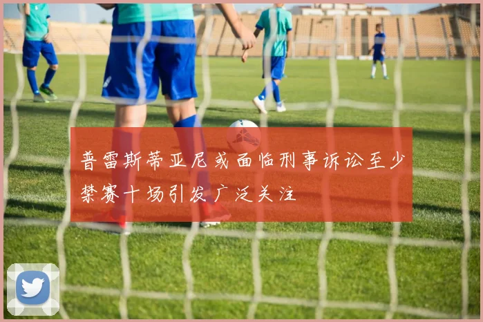 普雷斯蒂亚尼或面临刑事诉讼至少禁赛十场引发广泛关注