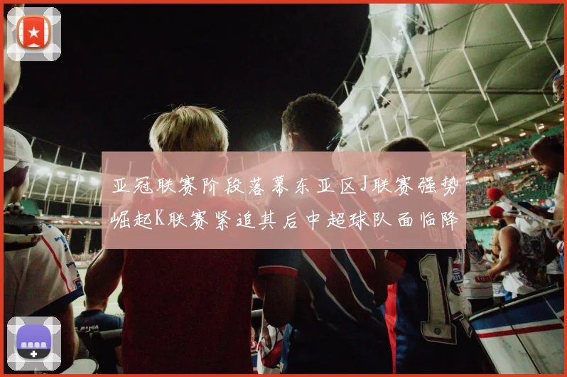 亚冠联赛阶段落幕东亚区J联赛强势崛起K联赛紧追其后中超球队面临降级危机