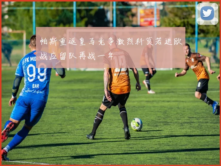 帕斯重返皇马竞争激烈科莫若进欧战应留队再战一年