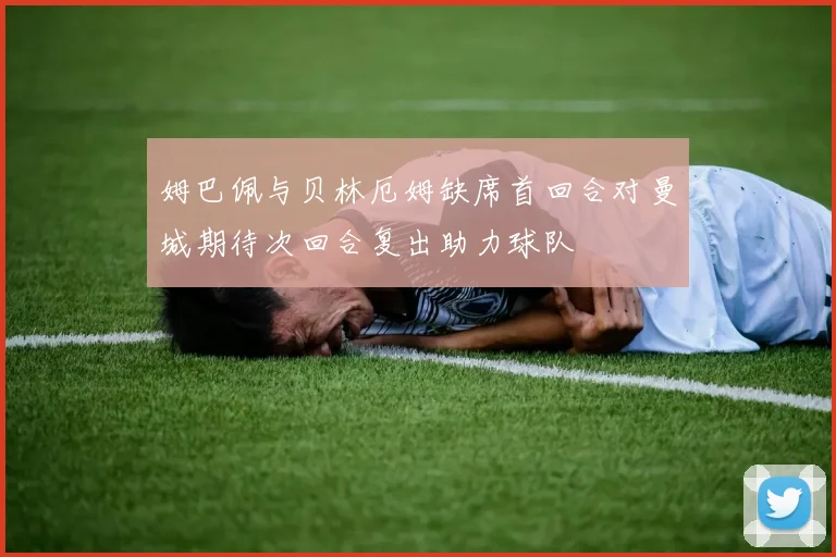姆巴佩与贝林厄姆缺席首回合对曼城期待次回合复出助力球队