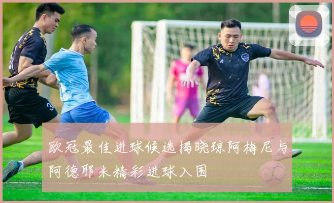 欧冠最佳进球候选揭晓琼阿梅尼与阿德耶米精彩进球入围