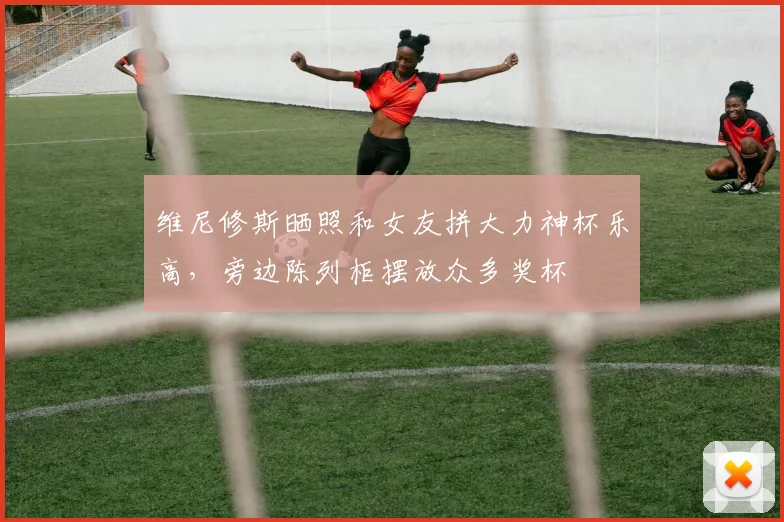 维尼修斯晒照和女友拼大力神杯乐高，旁边陈列柜摆放众多奖杯