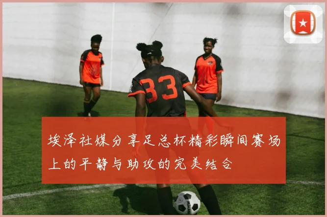 埃泽社媒分享足总杯精彩瞬间赛场上的平静与助攻的完美结合